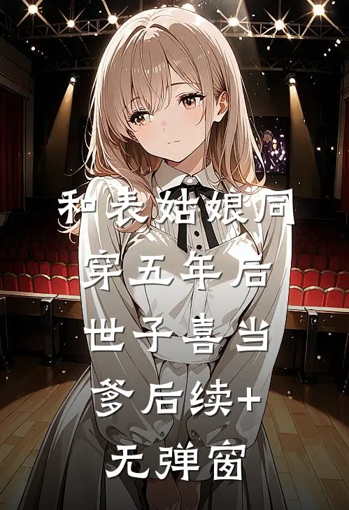和表姑娘同穿五年后，世子喜当爹后续+无弹窗