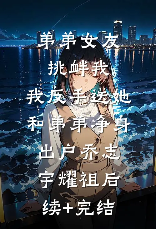弟弟女友挑衅我，我反手送她和弟弟净身出户乔志宇耀祖后续+完结