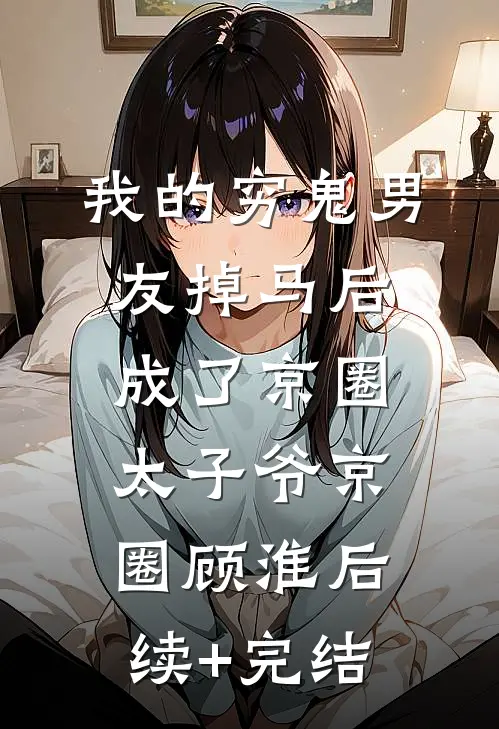 我的穷鬼男友掉马后，成了京圈太子爷京圈顾淮后续+完结