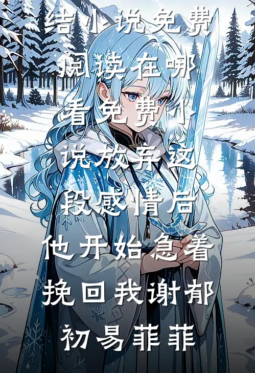 放弃这段感情后，他开始急着挽回我(谢郁初易菲菲)完结小说免费阅读_在哪看免费小说放弃这段感情后，他开始急着挽回我谢郁初易菲菲