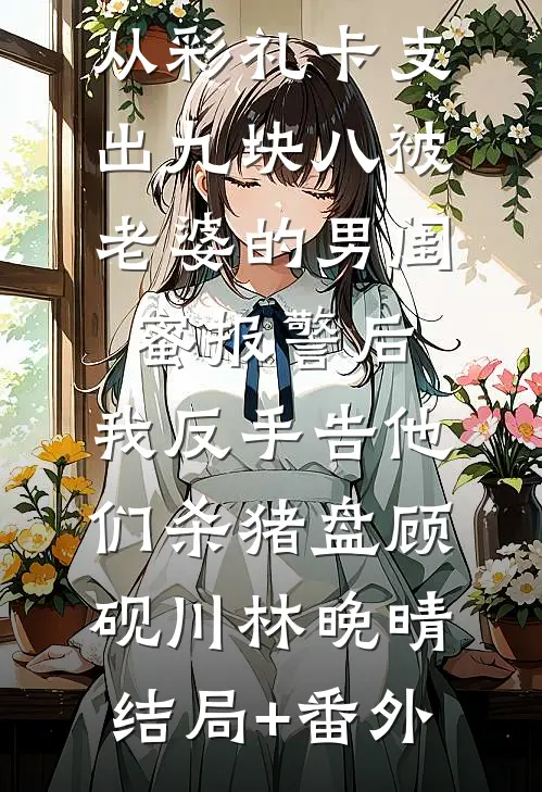 从彩礼卡支出九块八被老婆的男闺蜜报警后，我反手告他们杀猪盘顾砚川林晚晴结局+番外