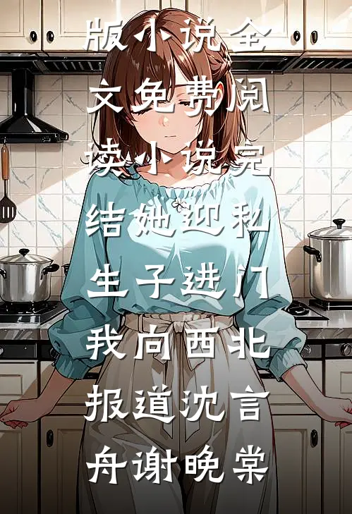 她迎私生子进门，我向西北报道(沈言舟谢晚棠)完结版小说全文免费阅读_小说完结她迎私生子进门，我向西北报道(沈言舟谢晚棠)
