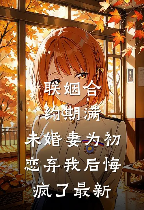 联姻合约期满，未婚妻为初恋弃我后悔疯了最新