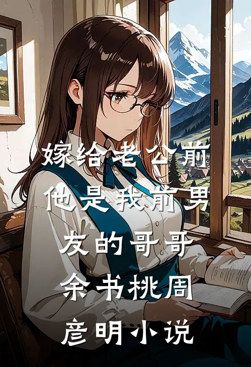 嫁给老公前，他是我前男友的哥哥余书桃周彦明小说