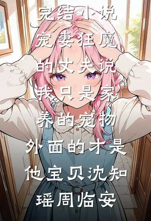 宠妻狂魔的丈夫说我只是家养的宠物，外面的才是他宝贝(沈知瑶周临安)免费完结小说_全本完结小说宠妻狂魔的丈夫说我只是家养的宠物，外面的才是他宝贝(沈知瑶周临安)