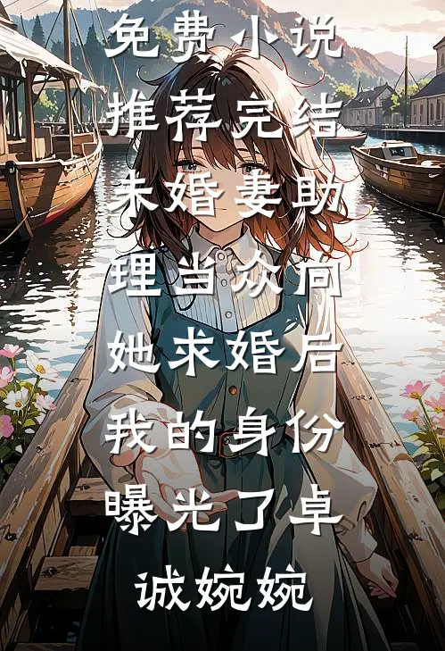 未婚妻助理当众向她求婚后，我的身份曝光了(卓诚婉婉)完本小说免费_小说推荐完结未婚妻助理当众向她求婚后，我的身份曝光了卓诚婉婉