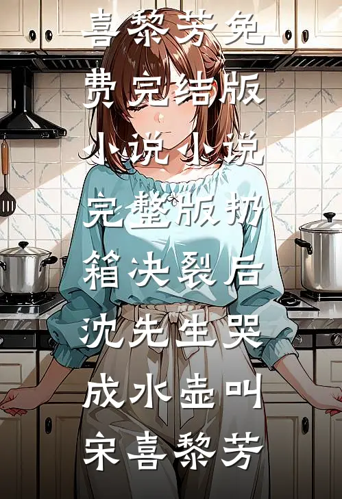 扔箱决裂后，沈先生哭成水壶叫(宋喜黎芳)免费完结版小说_小说完整版扔箱决裂后，沈先生哭成水壶叫(宋喜黎芳)