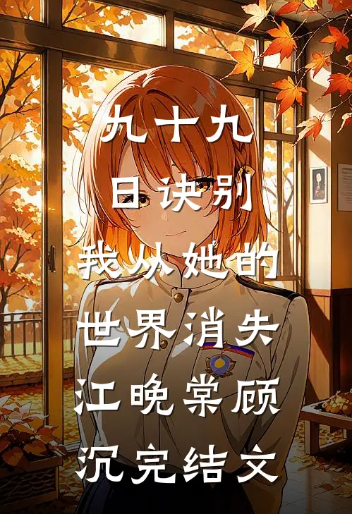 九十九日诀别，我从她的世界消失江晚棠顾沉完结文