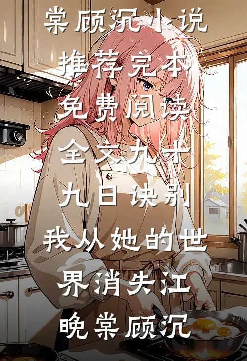 九十九日诀别，我从她的世界消失(江晚棠顾沉)小说推荐完本_免费阅读全文九十九日诀别，我从她的世界消失(江晚棠顾沉)