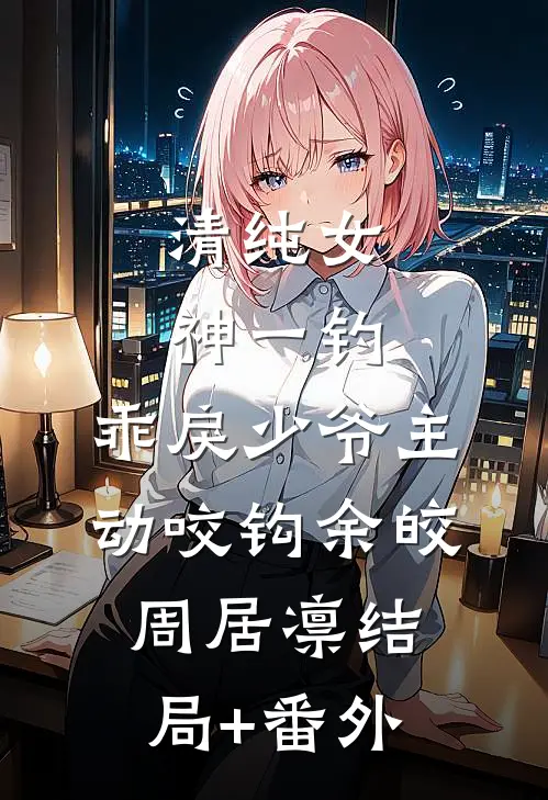 清纯女神一钓，乖戾少爷主动咬钩余皎周居凛结局+番外
