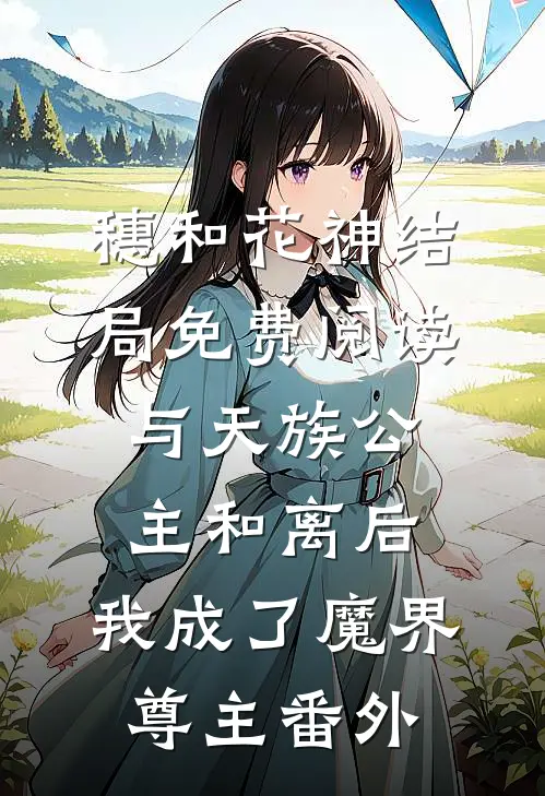 穗和花神结局免费阅读与天族公主和离后，我成了魔界尊主番外
