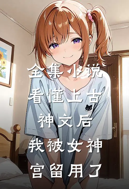 全集小说看懂上古神文后，我被女神宫留用了