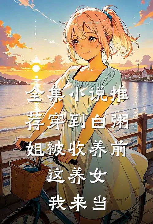 全集小说推荐穿到白粥姐被收养前，这养女我来当