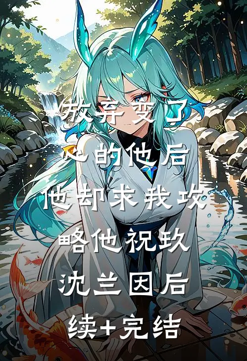 放弃变了心的他后，他却求我攻略他祝玖沈兰因后续+完结