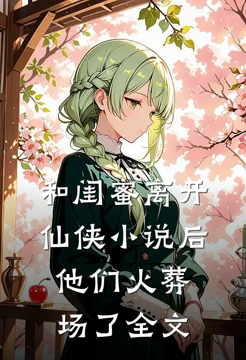 和闺蜜离开仙侠后,他们火葬场了全文免费阅读