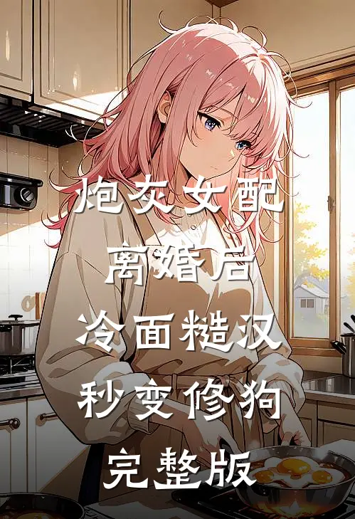 炮灰女配离婚后，冷面糙汉秒变修狗完整版