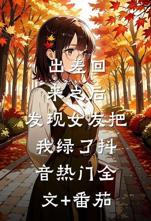 出差回来之后，发现女友把我绿了抖音热门全文+番茄