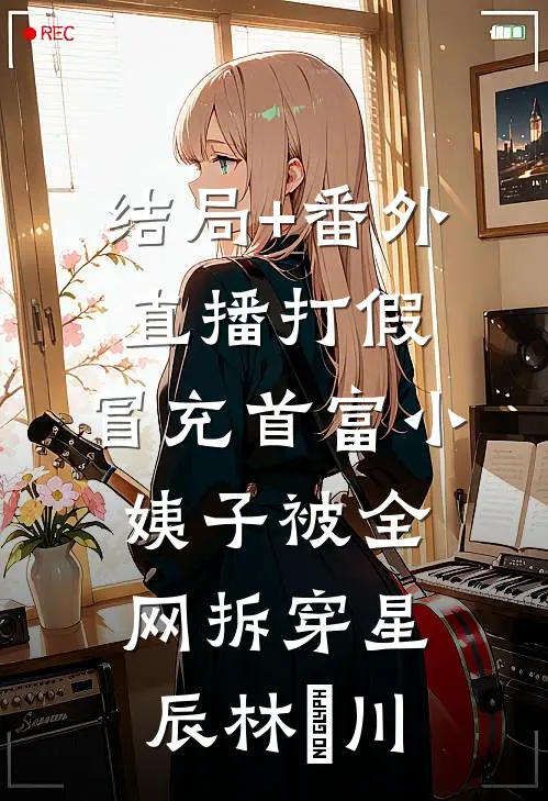 结局+番外直播打假，冒充首富小姨子被全网拆穿星辰林璟川