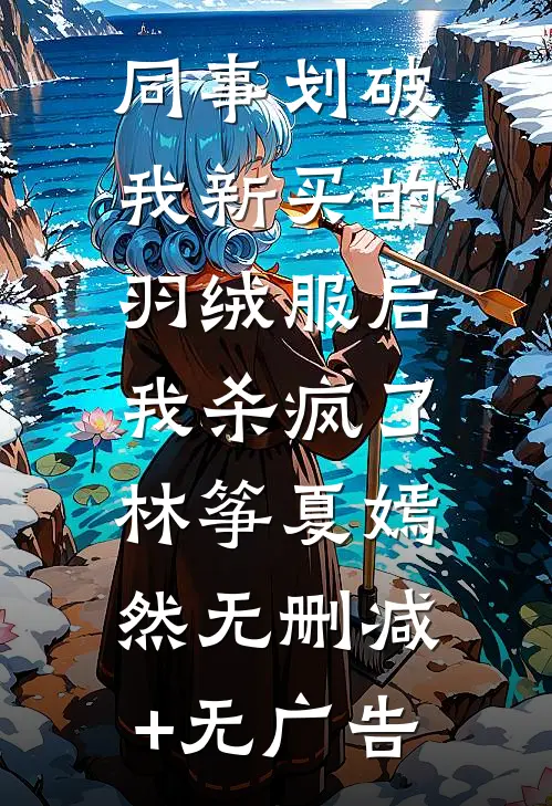 同事划破我新买的羽绒服后，我杀疯了林筝夏嫣然无删减+无广告