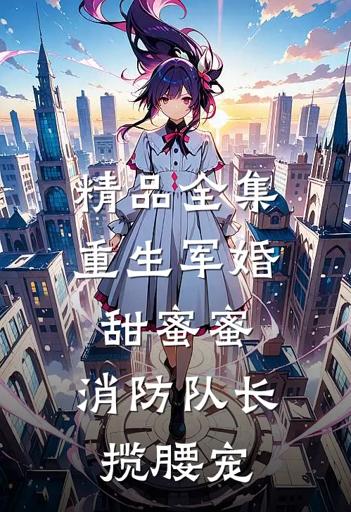 精品全集重生军婚甜蜜蜜，消防队长揽腰宠