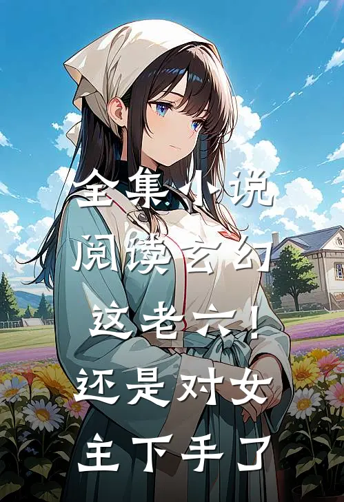 全集小说阅读玄幻：这老六！还是对女主下手了