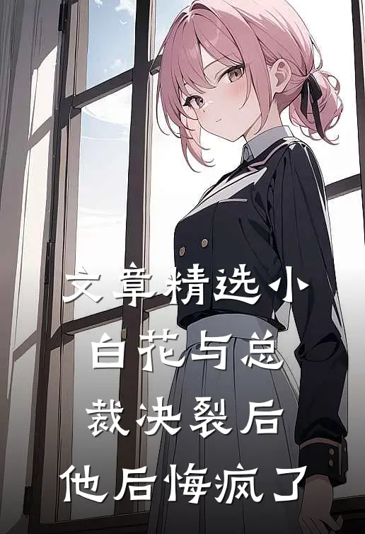文章精选小白花与总裁决裂后，他后悔疯了