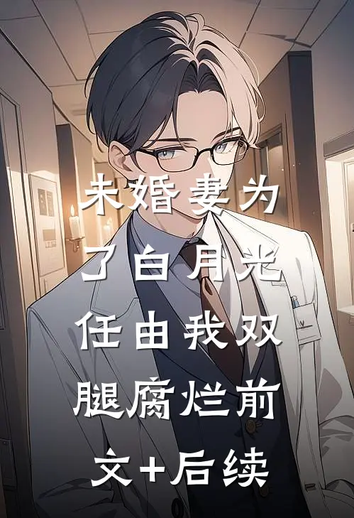 未婚妻为了白月光，任由我双腿腐烂前文+后续