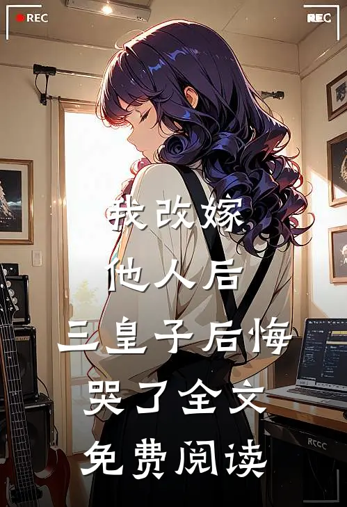 我改嫁他人后,三皇子后悔哭了全文免费阅读